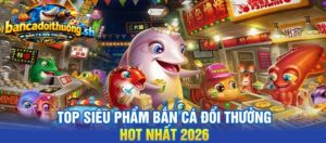 Top siêu phẩm bắn cá đổi thưởng hot nhất 2026